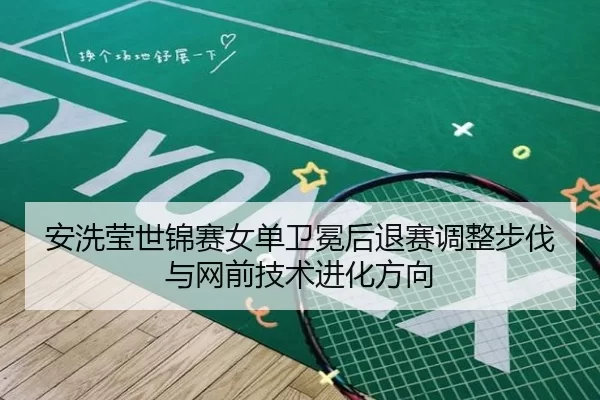 安洗莹世锦赛女单卫冕后退赛调整步伐与网前技术进化方向